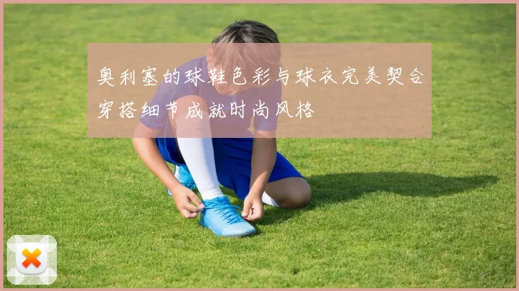 奥利塞的球鞋色彩与球衣完美契合穿搭细节成就时尚风格