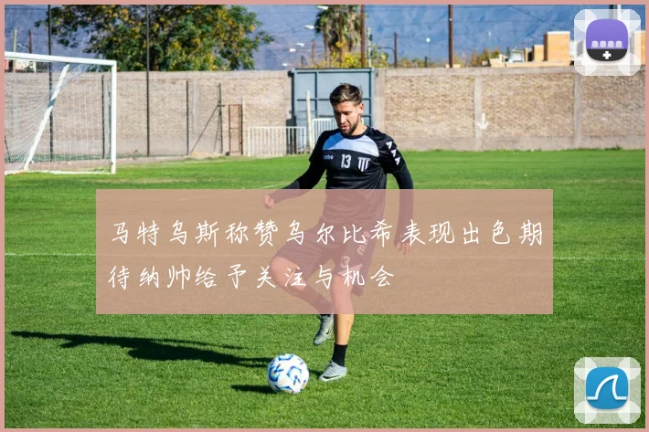 马特乌斯称赞乌尔比希表现出色期待纳帅给予关注与机会
