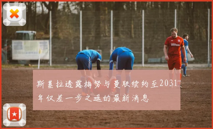 斯基拉透露梅努与曼联续约至2031年仅差一步之遥的最新消息