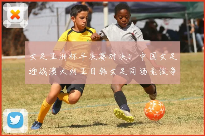 女足亚洲杯半决赛对决：中国女足迎战澳大利亚日韩女足同场竞技争夺决赛名额
