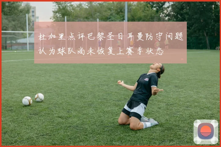 杜加里点评巴黎圣日耳曼防守问题认为球队尚未恢复上赛季状态