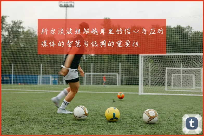 科尔谈波姐超越库里的信心与应对媒体的智慧与低调的重要性