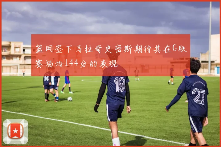 篮网签下马拉奇史密斯期待其在G联赛场均144分的表现
