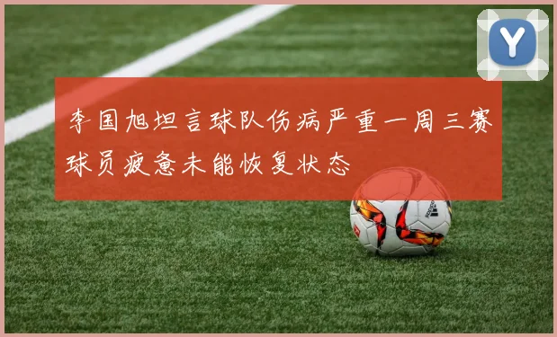 李国旭坦言球队伤病严重一周三赛球员疲惫未能恢复状态