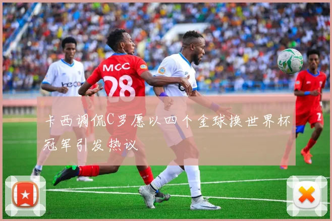 卡西调侃C罗愿以四个金球换世界杯冠军引发热议
