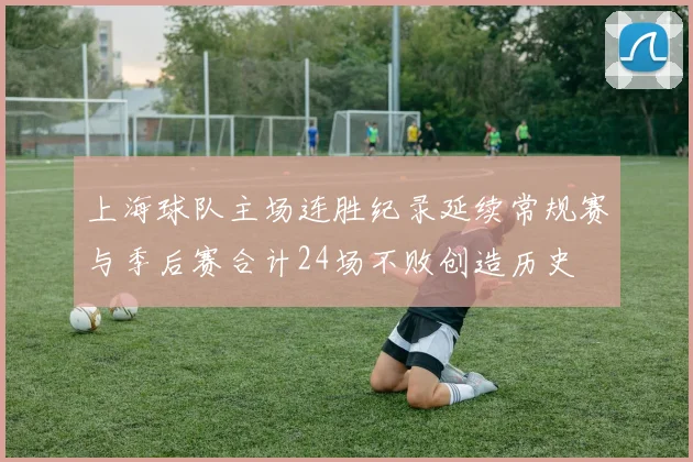 上海球队主场连胜纪录延续常规赛与季后赛合计24场不败创造历史