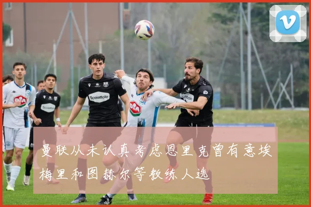 曼联从未认真考虑恩里克曾有意埃梅里和图赫尔等教练人选