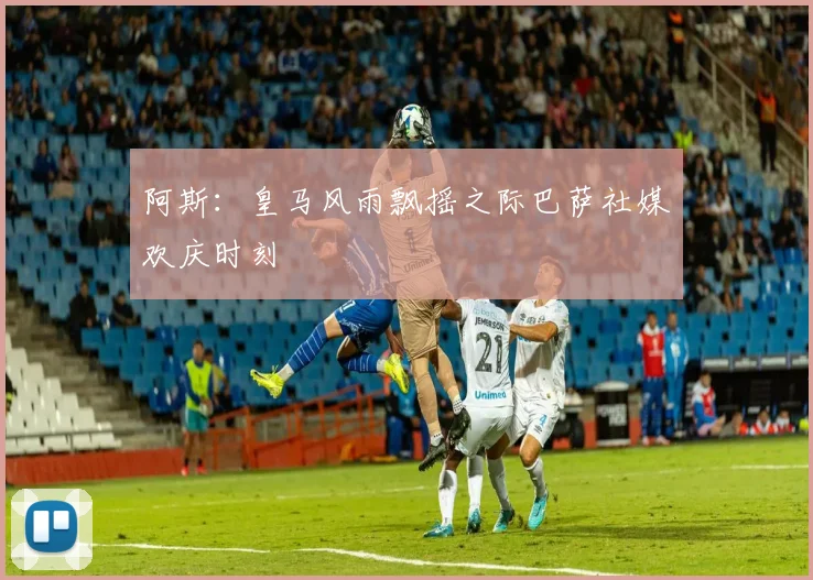阿斯：皇马风雨飘摇之际巴萨社媒欢庆时刻