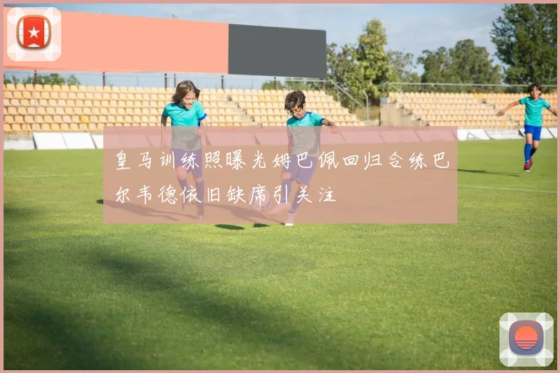 皇马训练照曝光姆巴佩回归合练巴尔韦德依旧缺席引关注